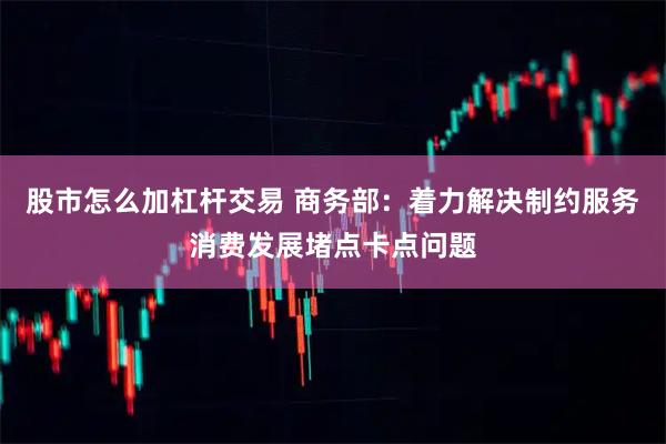 股市怎么加杠杆交易 商务部：着力解决制约服务消费发展堵点卡点问题