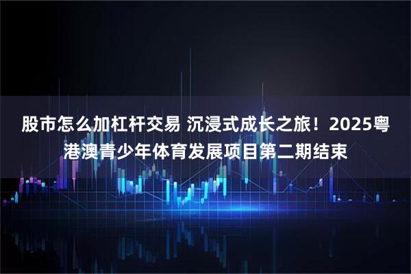 股市怎么加杠杆交易 沉浸式成长之旅！2025粤港澳青少年体育发展项目第二期结束
