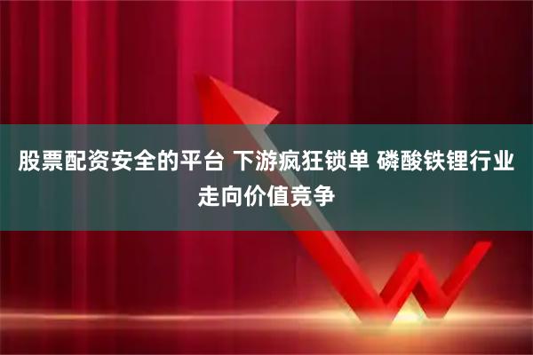 股票配资安全的平台 下游疯狂锁单 磷酸铁锂行业走向价值竞争