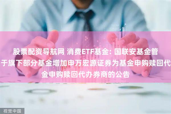 股票配资导航网 消费ETF基金: 国联安基金管理有限公司关于旗下部分基金增加申万宏源证券为基金申购赎回代办券商的公告