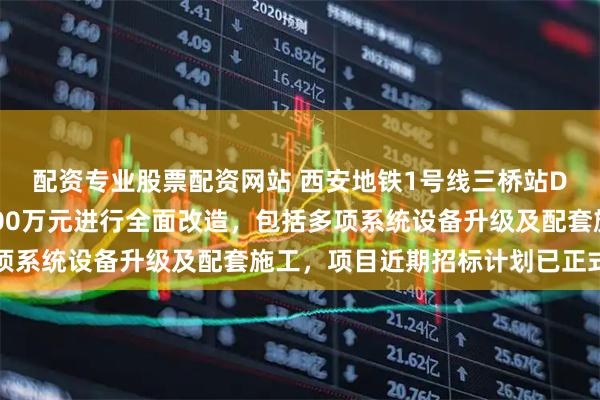 配资专业股票配资网站 西安地铁1号线三桥站D口即将开建，投资1500万元进行全面改造，包括多项系统设备升级及配套施工，项目近期招标计划已正式发布