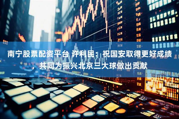 南宁股票配资平台 许利民：祝国安取得更好成绩，共同为振兴北京三大球做出贡献