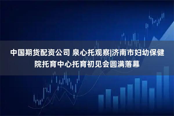 中国期货配资公司 泉心托观察|济南市妇幼保健院托育中心托育初见会圆满落幕