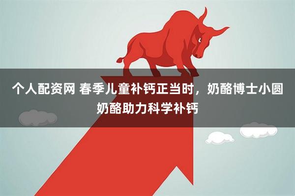 个人配资网 春季儿童补钙正当时，奶酪博士小圆奶酪助力科学补钙