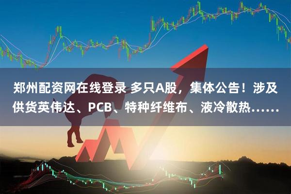 郑州配资网在线登录 多只A股，集体公告！涉及供货英伟达、PCB、特种纤维布、液冷散热……