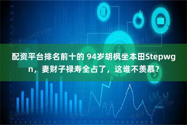 配资平台排名前十的 94岁胡枫坐本田Stepwgn，妻财子禄寿全占了，这谁不羡慕？