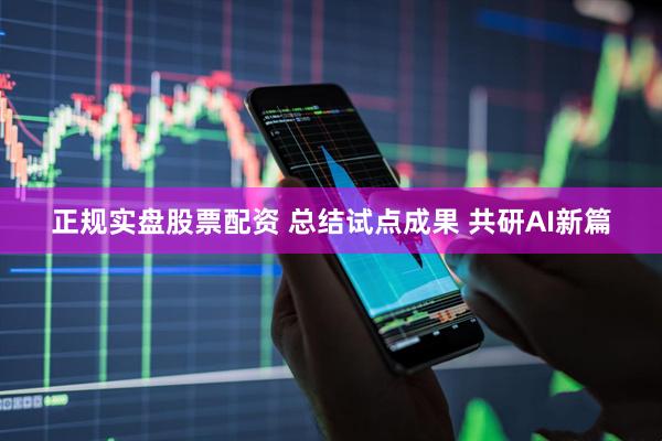 正规实盘股票配资 总结试点成果 共研AI新篇