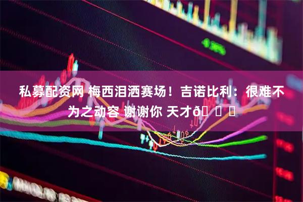 私募配资网 梅西泪洒赛场！吉诺比利：很难不为之动容 谢谢你 天才🙌