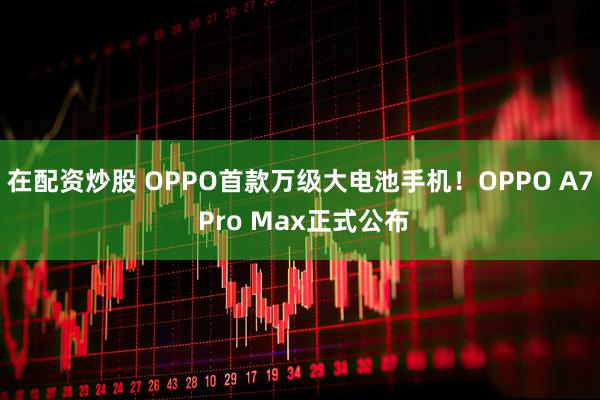 在配资炒股 OPPO首款万级大电池手机！OPPO A7 Pro Max正式公布