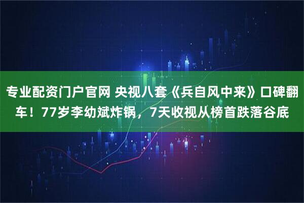 专业配资门户官网 央视八套《兵自风中来》口碑翻车！77岁李幼斌炸锅，7天收视从榜首跌落谷底