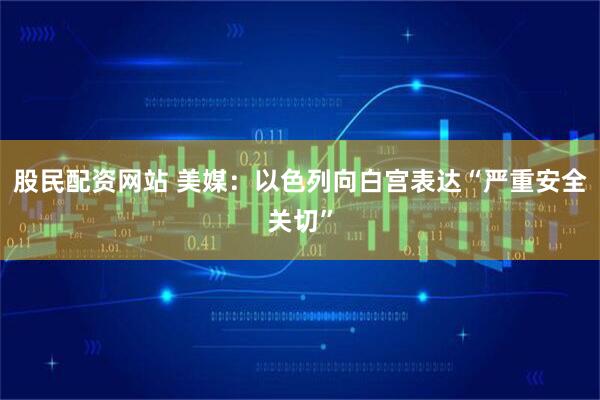 股民配资网站 美媒：以色列向白宫表达“严重安全关切”