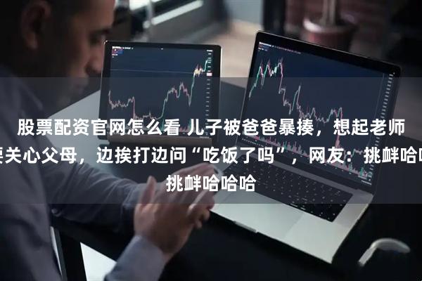 股票配资官网怎么看 儿子被爸爸暴揍，想起老师说要关心父母，边挨打边问“吃饭了吗”，网友：挑衅哈哈哈